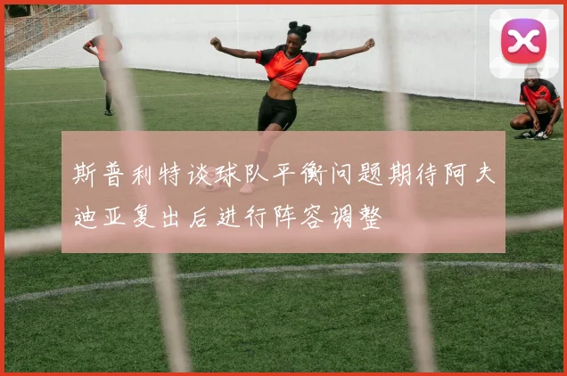 斯普利特谈球队平衡问题期待阿夫迪亚复出后进行阵容调整