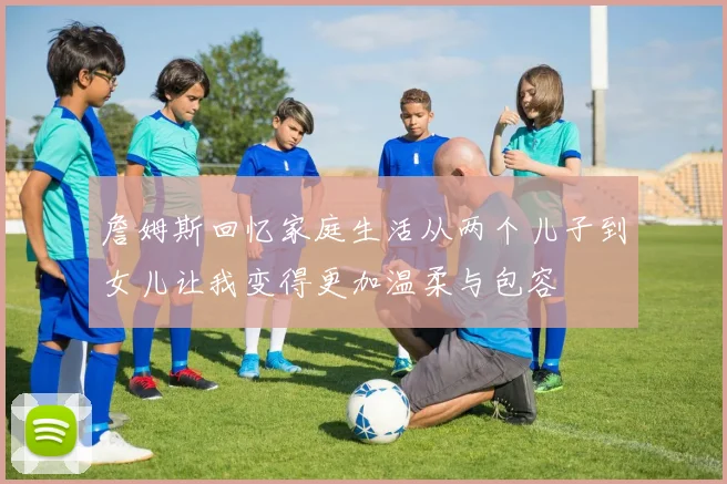 詹姆斯回忆家庭生活从两个儿子到女儿让我变得更加温柔与包容