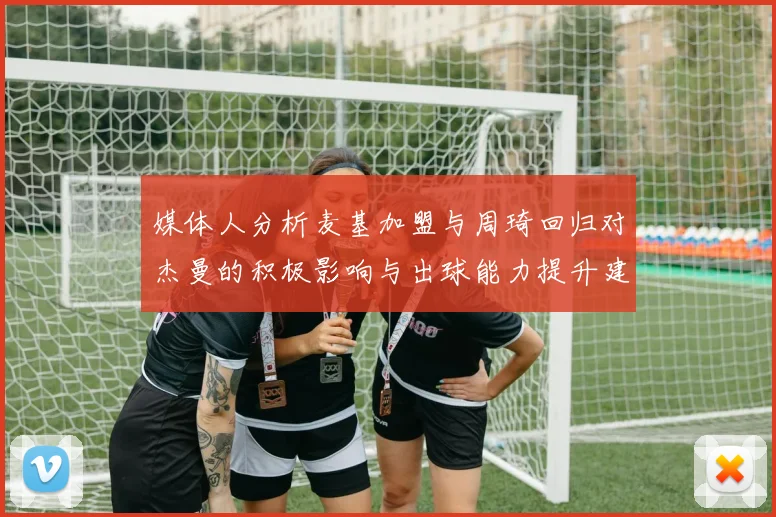 媒体人分析麦基加盟与周琦回归对杰曼的积极影响与出球能力提升建议