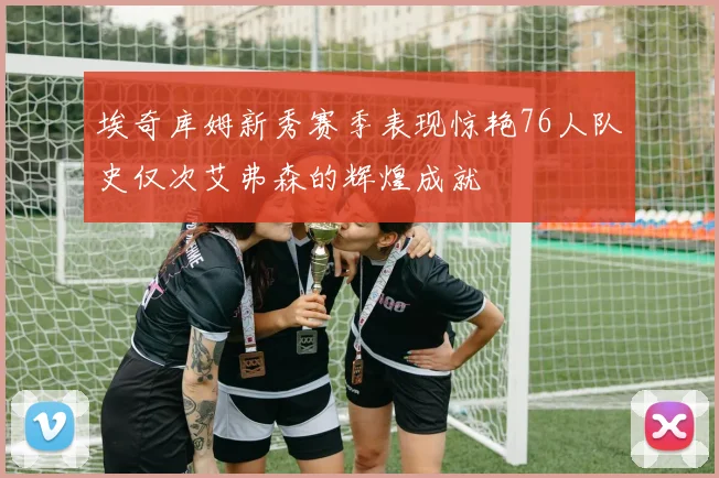 埃奇库姆新秀赛季表现惊艳76人队史仅次艾弗森的辉煌成就