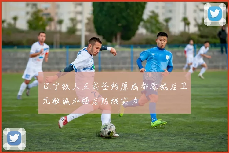辽宁铁人正式签约原成都蓉城后卫元敏诚加强后防线实力