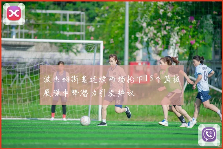 波杰姆斯基连续两场抢下15个篮板展现中锋潜力引发热议