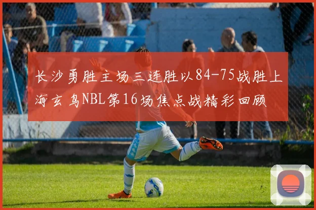 长沙勇胜主场三连胜以84-75战胜上海玄鸟NBL第16场焦点战精彩回顾