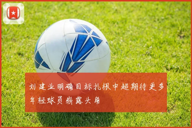 刘建业明确目标扎根中超期待更多年轻球员崭露头角