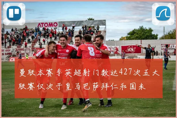 曼联本赛季英超射门数达427次五大联赛仅次于皇马巴萨拜仁和国米