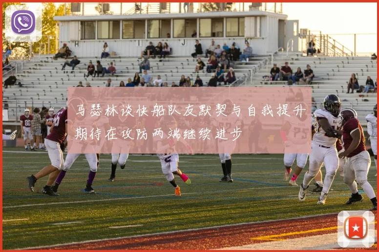 马瑟林谈快船队友默契与自我提升期待在攻防两端继续进步