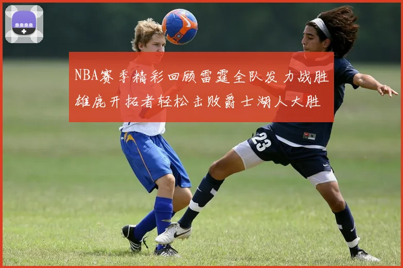 NBA赛季精彩回顾雷霆全队发力战胜雄鹿开拓者轻松击败爵士湖人大胜独行侠