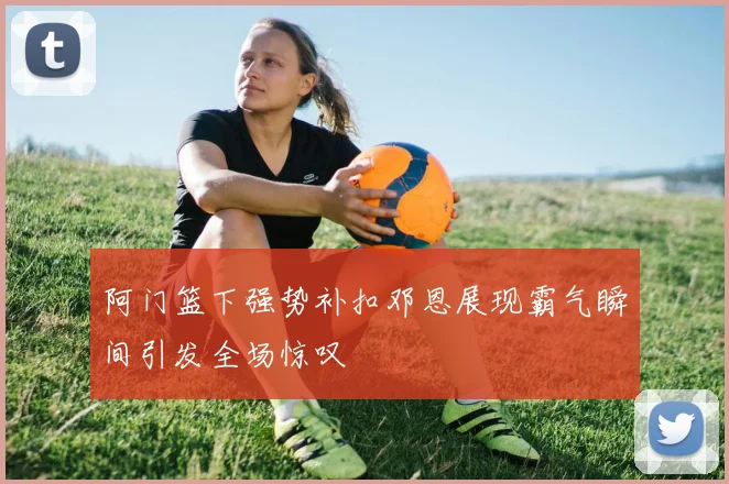 阿门篮下强势补扣邓恩展现霸气瞬间引发全场惊叹