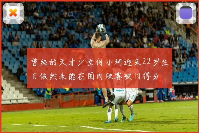 曾经的天才少女何小珂迎来22岁生日依然未能在国内联赛破门得分
