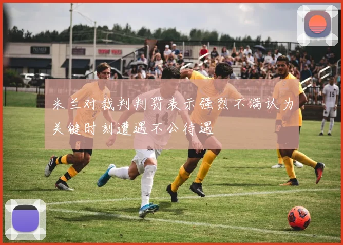 米兰对裁判判罚表示强烈不满认为关键时刻遭遇不公待遇