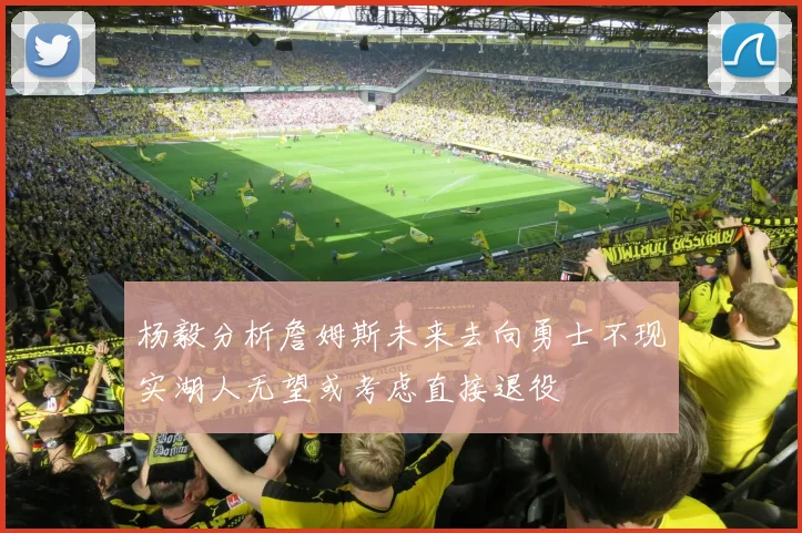 杨毅分析詹姆斯未来去向勇士不现实湖人无望或考虑直接退役