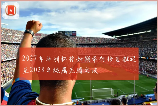 2027年非洲杯将如期举行传言推迟至2028年纯属无稽之谈