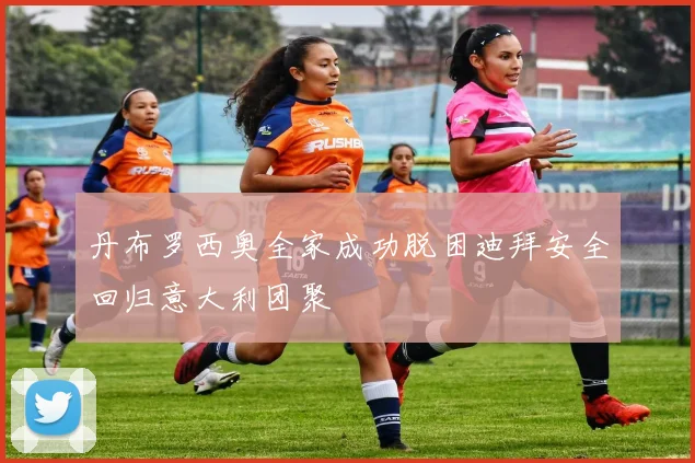 丹布罗西奥全家成功脱困迪拜安全回归意大利团聚