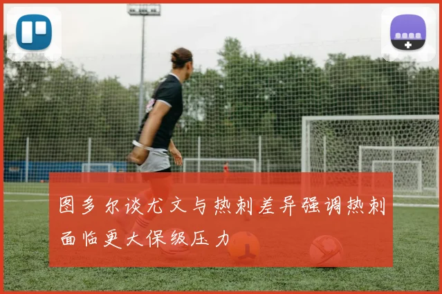 图多尔谈尤文与热刺差异强调热刺面临更大保级压力