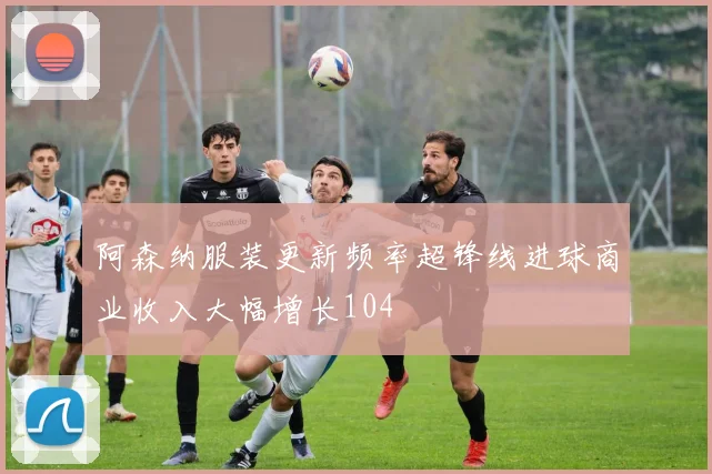 阿森纳服装更新频率超锋线进球商业收入大幅增长104