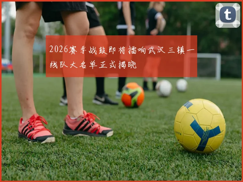 2026赛季战鼓即将擂响武汉三镇一线队大名单正式揭晓