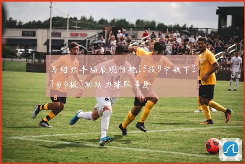 马绍尔半场表现惊艳15投9中砍下23分6板3助助力球队争胜