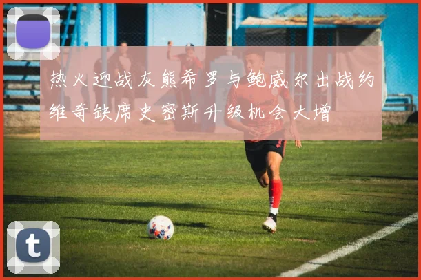 热火迎战灰熊希罗与鲍威尔出战约维奇缺席史密斯升级机会大增