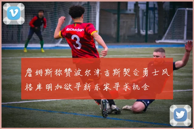 詹姆斯称赞波尔津吉斯契合勇士风格库明加欲寻新东家寻求机会