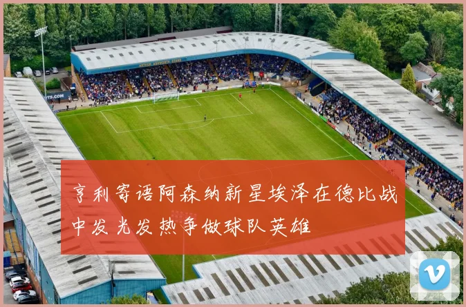 亨利寄语阿森纳新星埃泽在德比战中发光发热争做球队英雄