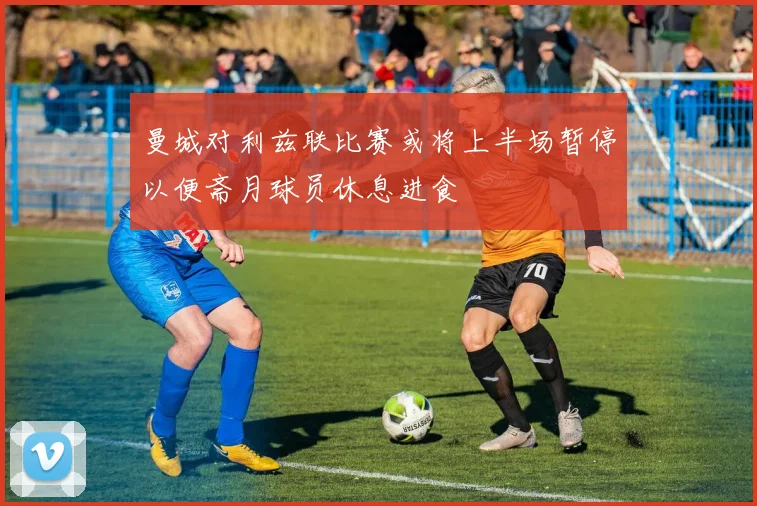 曼城对利兹联比赛或将上半场暂停以便斋月球员休息进食
