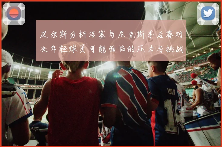皮尔斯分析活塞与尼克斯季后赛对决年轻球员可能面临的压力与挑战