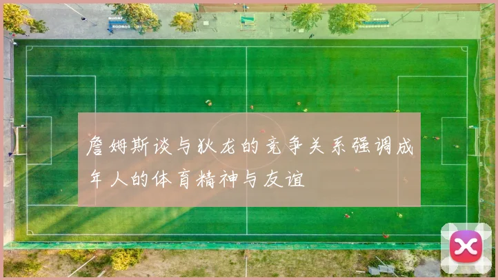 詹姆斯谈与狄龙的竞争关系强调成年人的体育精神与友谊