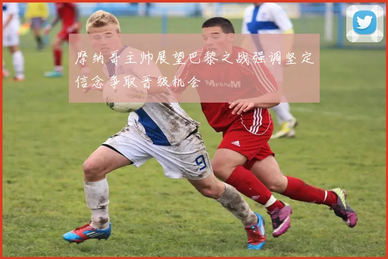 摩纳哥主帅展望巴黎之战强调坚定信念争取晋级机会