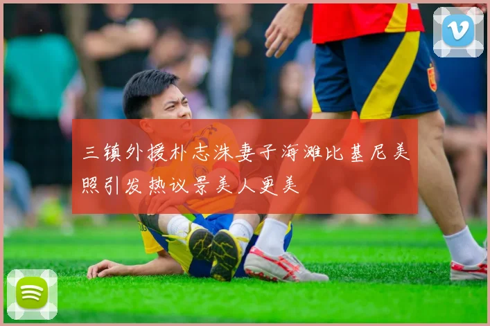 三镇外援朴志洙妻子海滩比基尼美照引发热议景美人更美